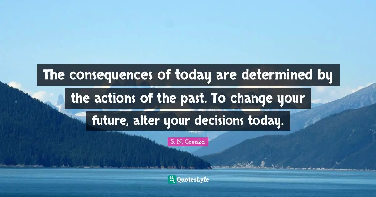 The consequences of today are determined by the actions of the past. To change your future, alter your decisions today.