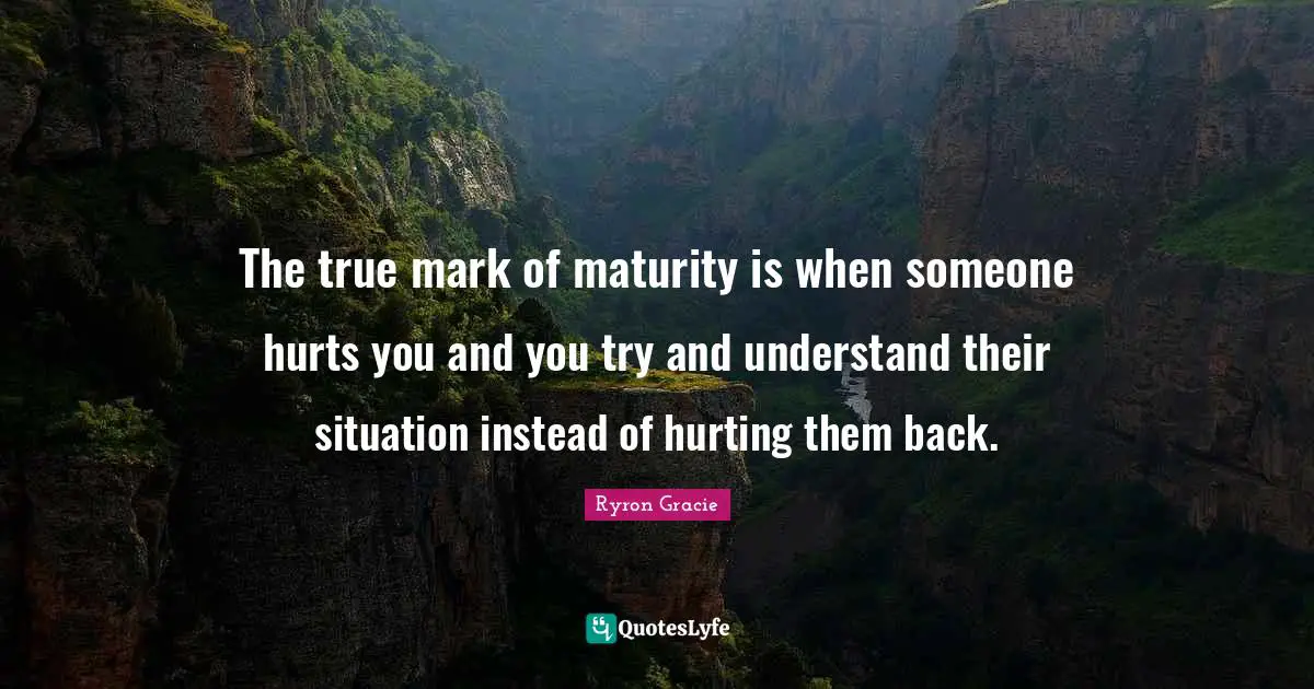 The true mark of maturity is when someone hurts you and you try and understand their situation instead of hurting them back.