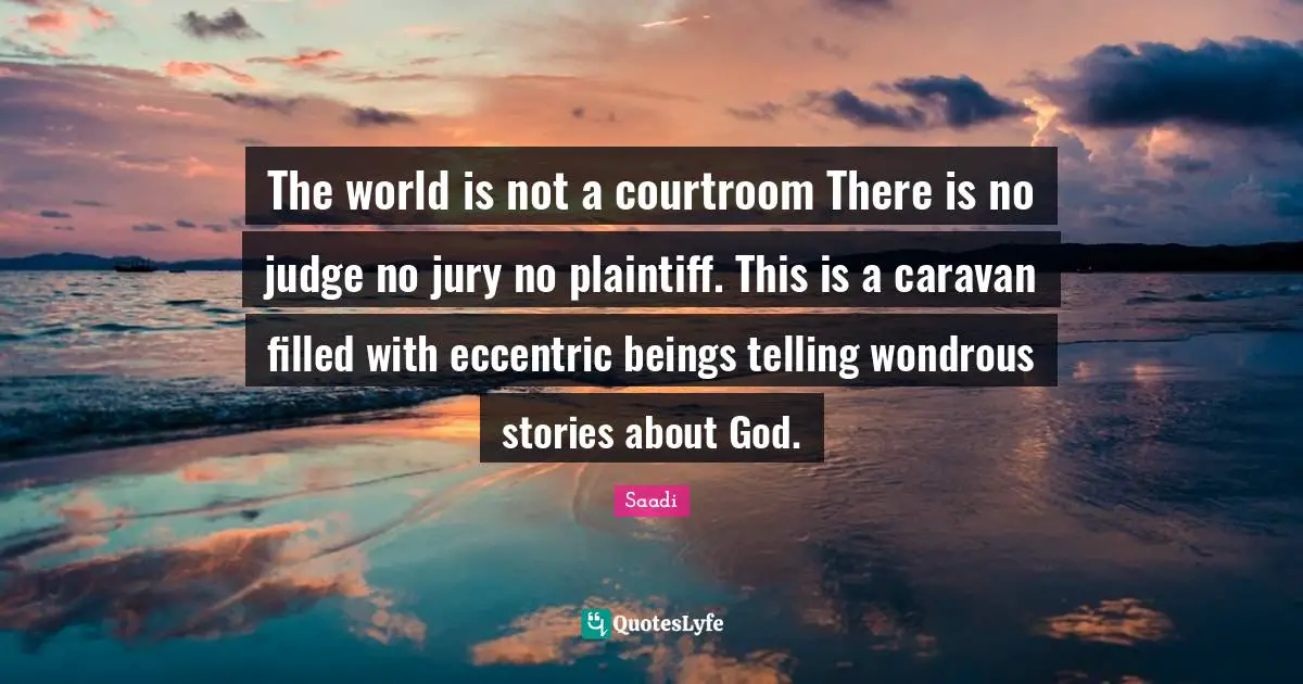 Saadi Quotes: "The world is not a courtroom There is no judge no jury no plaintiff. This is a caravan filled with eccentric beings telling wondrous stories about God."