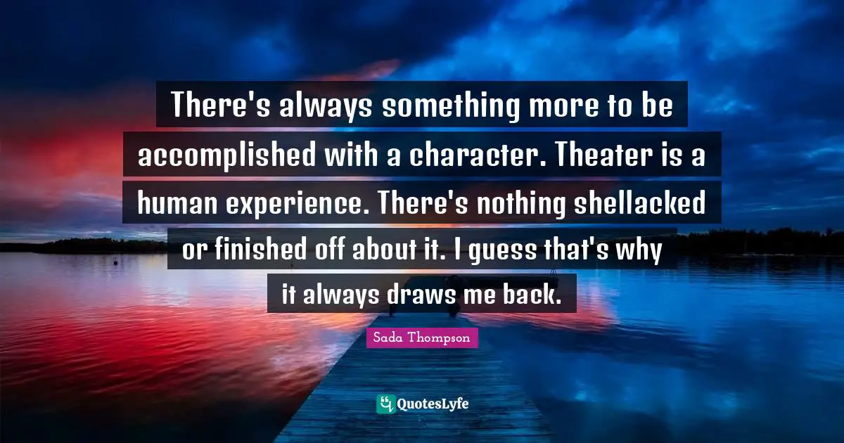 There's always something more to be accomplished with a character. Theater is a human experience. There's nothing shellacked or finished off about it. I guess that's why it always draws me back.