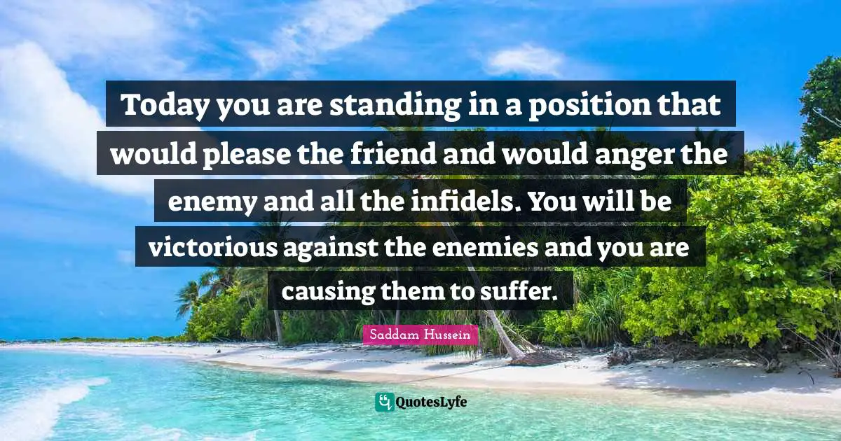 Saddam Hussein Quotes: Today you are standing in a position that would please the friend and would anger the enemy and all the infidels. You will be victorious against the enemies and you are causing them to suffer.