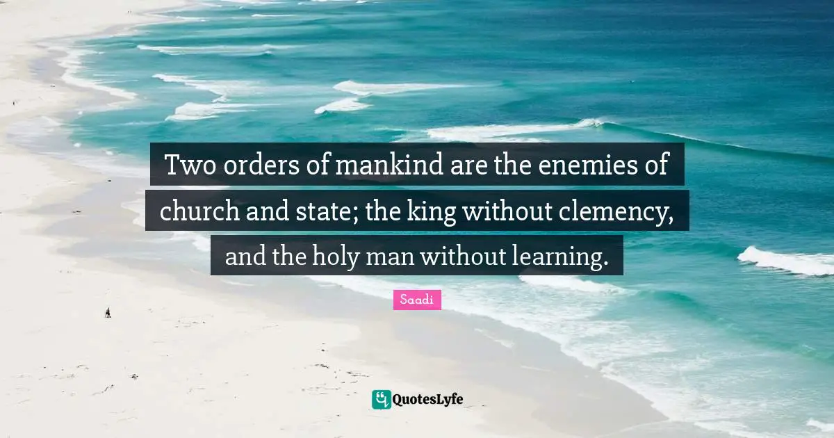 Saadi Quotes: "Two orders of mankind are the enemies of church and state; the king without clemency, and the holy man without learning."