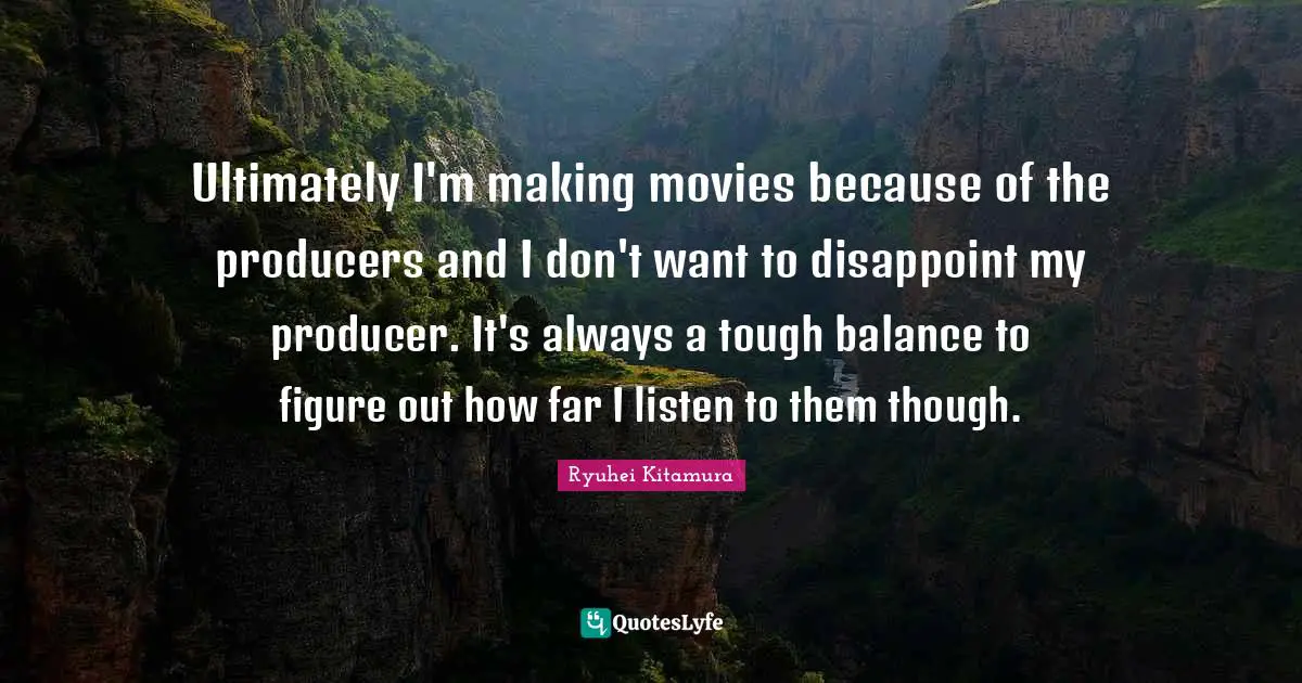 Ultimately I'm making movies because of the producers and I don't want to disappoint my producer. It's always a tough balance to figure out how far I listen to them though.