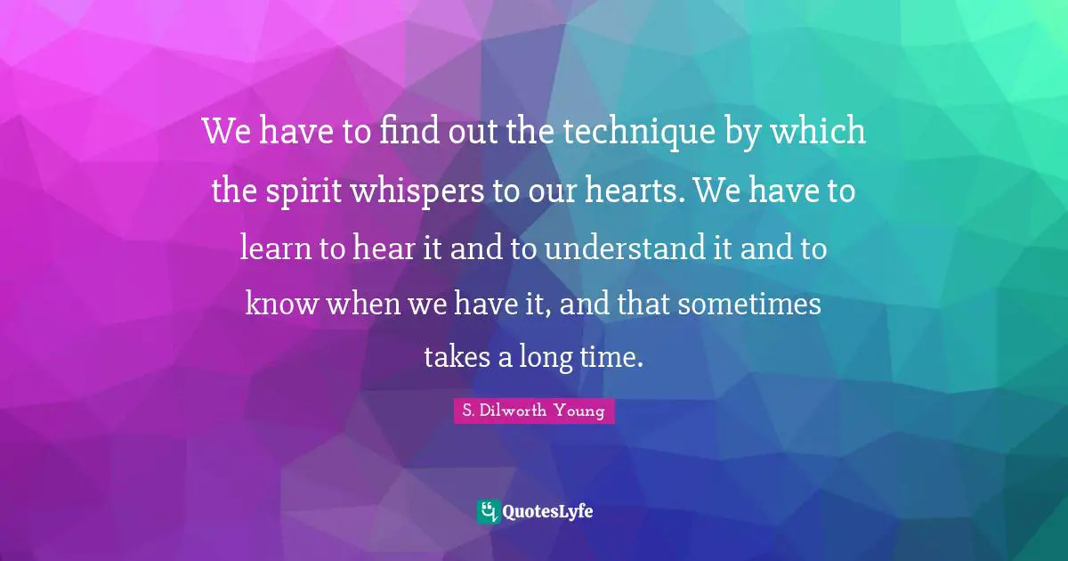 We have to find out the technique by which the spirit whispers to our hearts. We have to learn to hear it and to understand it and to know when we have it, and that sometimes takes a long time.