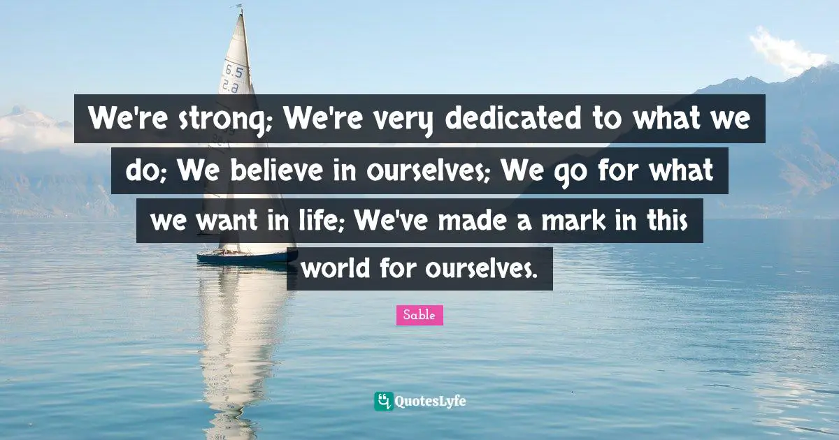 We're strong; We're very dedicated to what we do; We believe in ourselves; We go for what we want in life; We've made a mark in this world for ourselves.