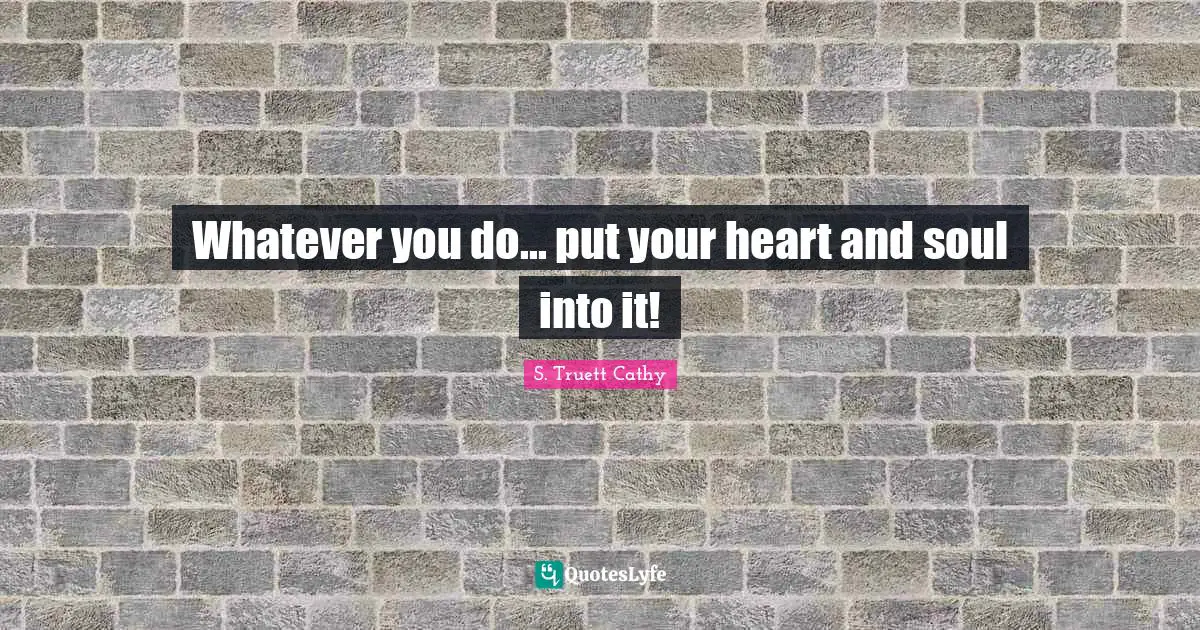 Whatever you do... put your heart and soul into it!