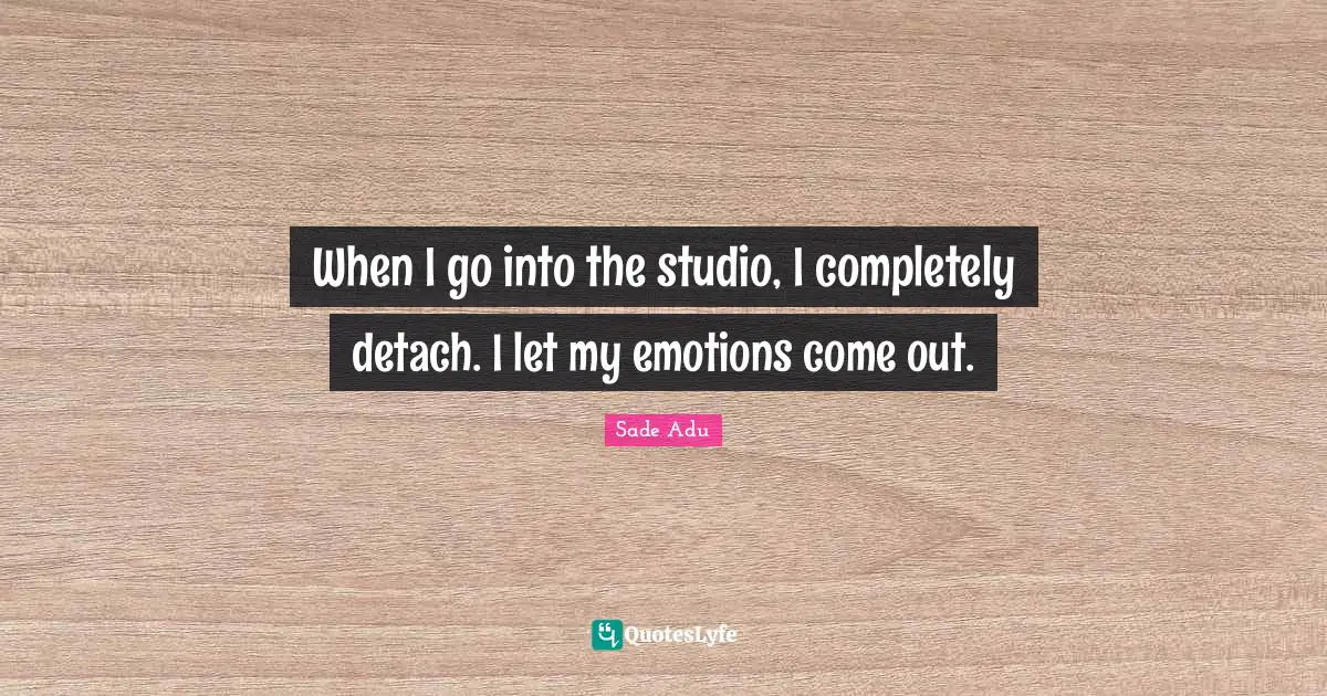 When I go into the studio, I completely detach. I let my emotions come out.