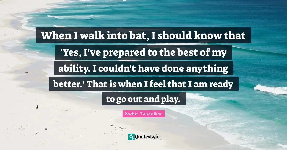 When I walk into bat, I should know that 'Yes, I've prepared to the best of my ability. I couldn't have done anything better.' That is when I feel that I am ready to go out and play.
