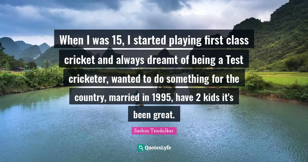 When I was 15, I started playing first class cricket and always dreamt of being a Test cricketer, wanted to do something for the country, married in 1995, have 2 kids it's been great.