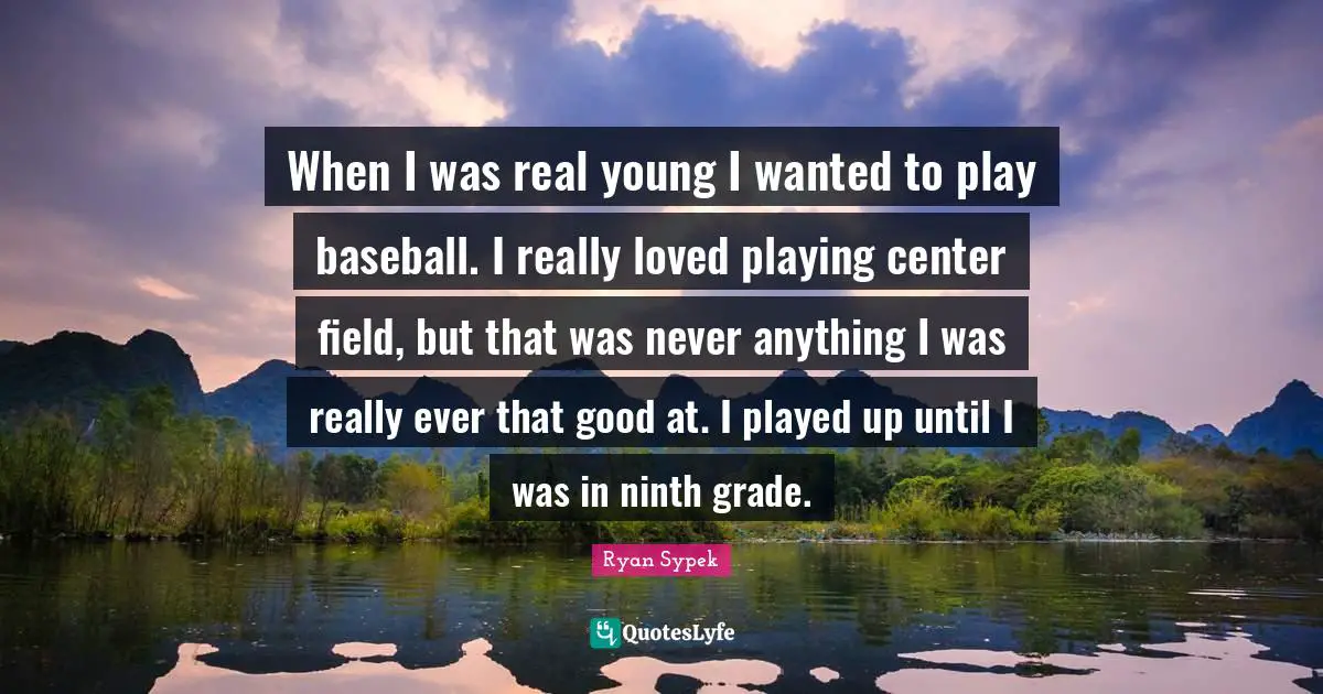 When I was real young I wanted to play baseball. I really loved playing center field, but that was never anything I was really ever that good at. I played up until I was in ninth grade.