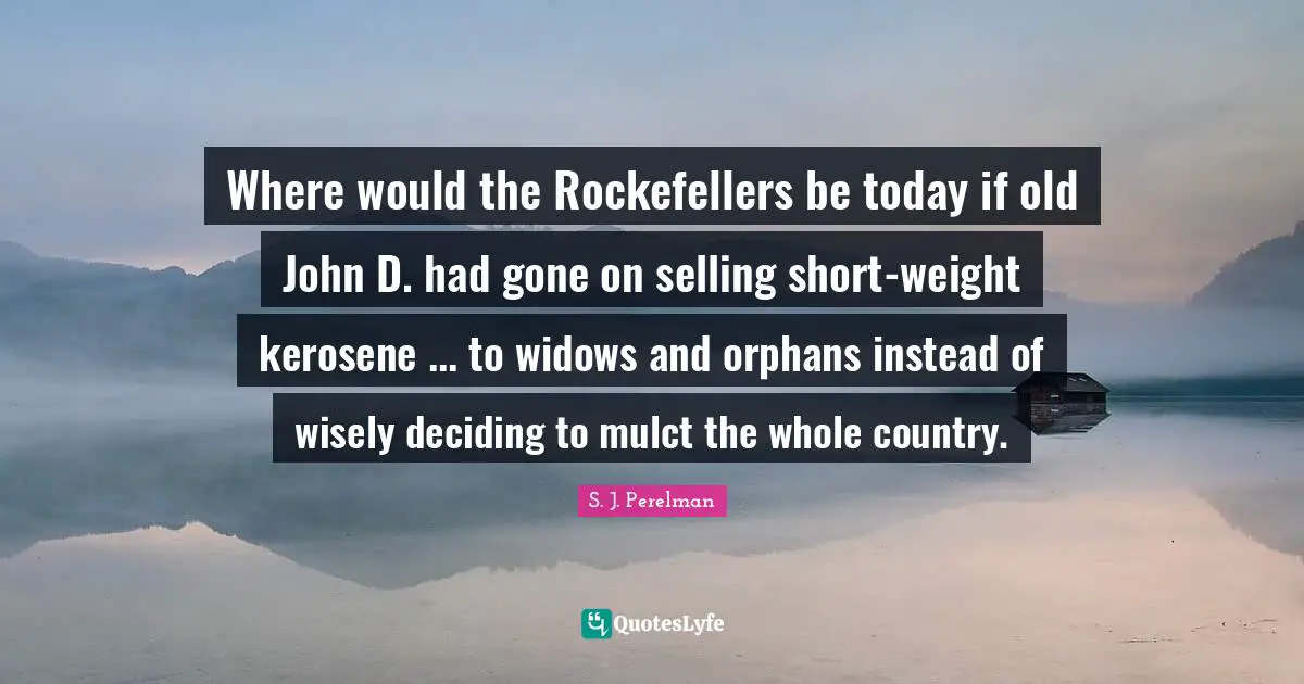 Where would the Rockefellers be today if old John D. had gone on selling short-weight kerosene ... to widows and orphans instead of wisely deciding to mulct the whole country.