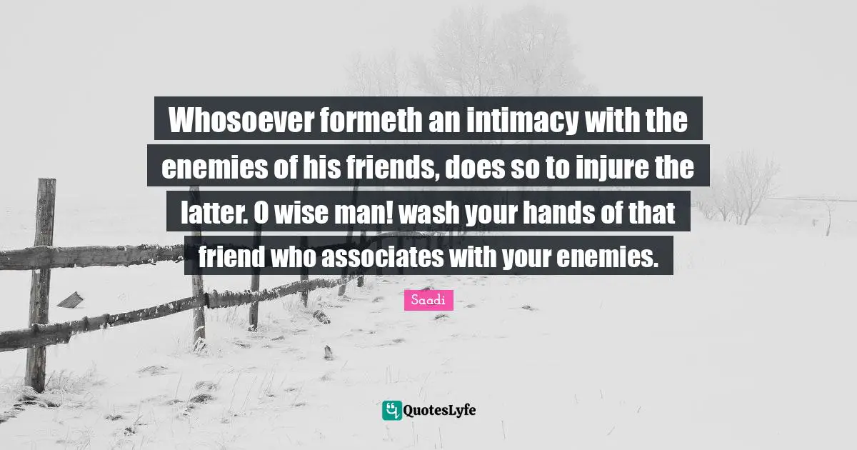 Saadi Quotes: "Whosoever formeth an intimacy with the enemies of his friends, does so to injure the latter. O wise man! wash your hands of that friend who associates with your enemies."