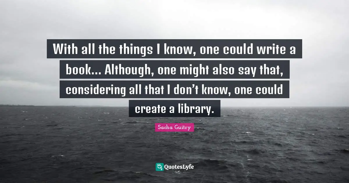 With all the things I know, one could write a book... Although, one might also say that, considering all that I don’t know, one could create a library.