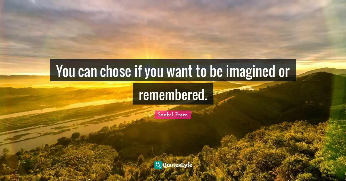 You can chose if you want to be imagined or remembered.