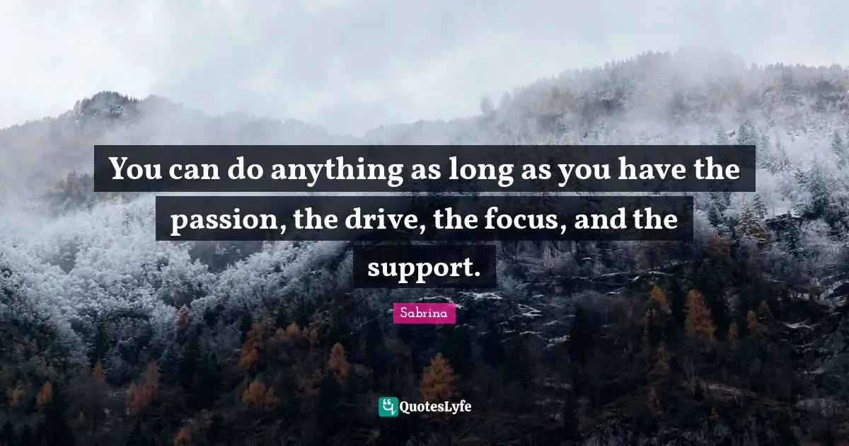 You can do anything as long as you have the passion, the drive, the focus, and the support.