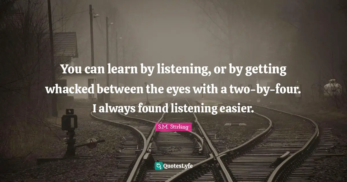 You can learn by listening, or by getting whacked between the eyes with a two-by-four. I always found listening easier.