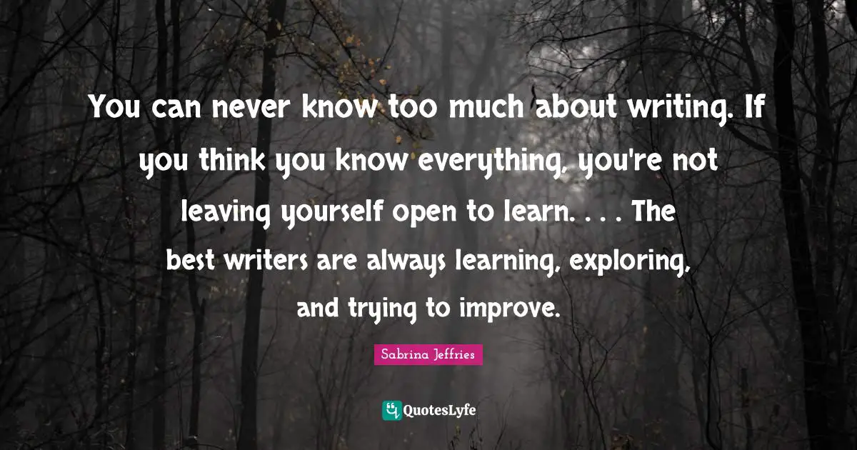 You Think You Know Quotes: "You can never know too much about writing. If you think you know everything, you're not leaving yourself open to learn. . . . The best writers are always learning, exploring, and trying to improve."