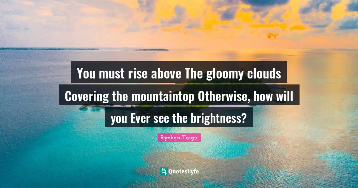 Covering Quotes: "You must rise above The gloomy clouds Covering the mountaintop Otherwise, how will you Ever see the brightness?"