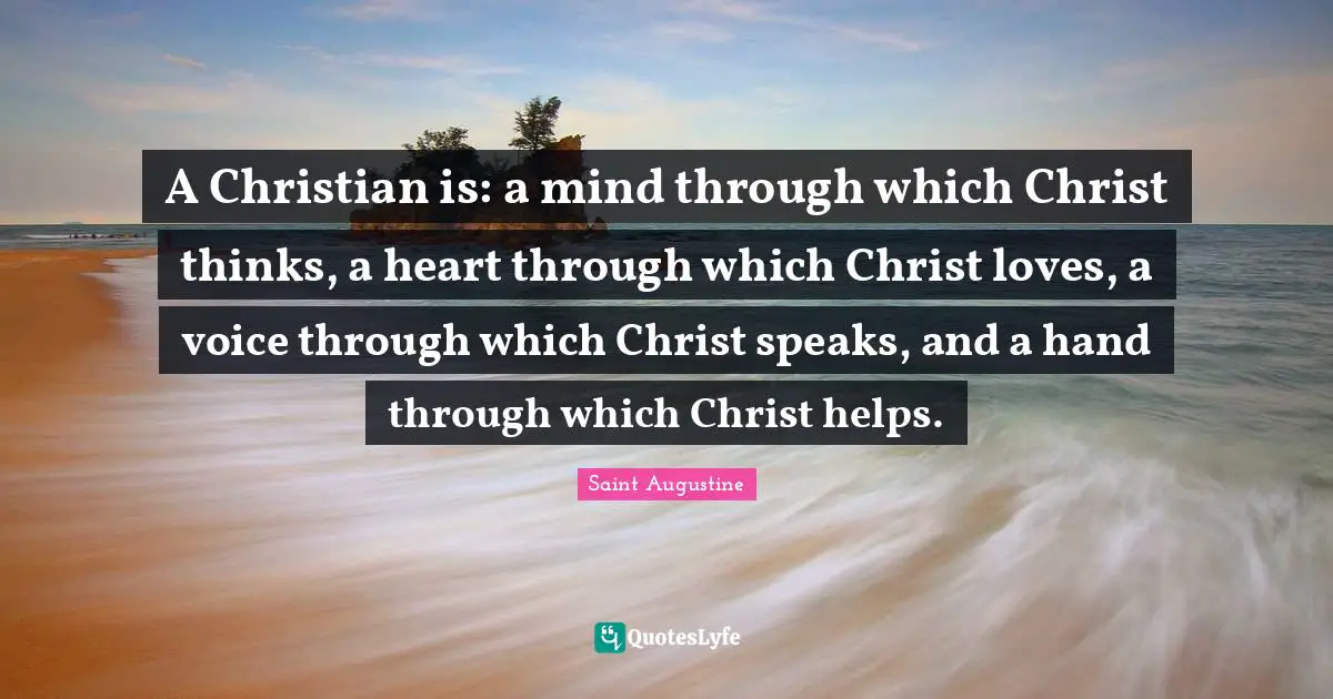 Saint Augustine Quotes: A Christian is: a mind through which Christ thinks, a heart through which Christ loves, a voice through which Christ speaks, and a hand through which Christ helps.