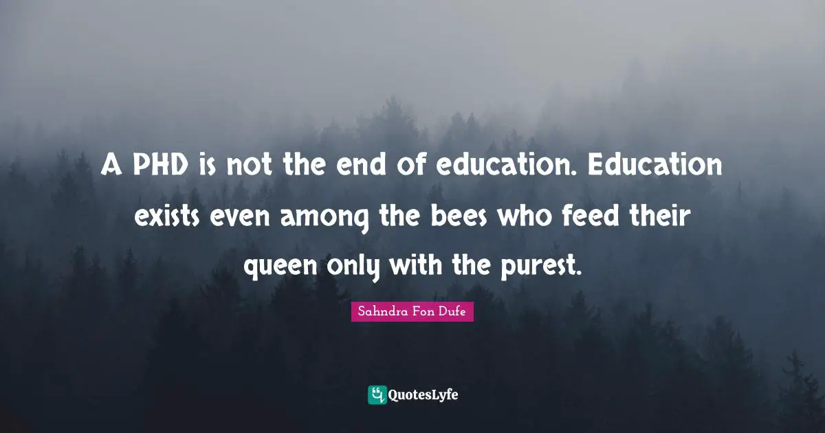 A PHD is not the end of education. Education exists even among the bees who feed their queen only with the purest.