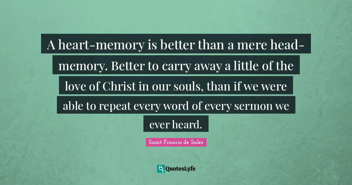 Saint Francis de Sales Quotes: A heart-memory is better than a mere head-memory. Better to carry away a little of the love of Christ in our souls, than if we were able to repeat every word of every sermon we ever heard.