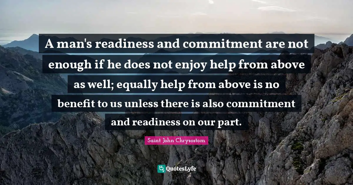 Saint John Chrysostom Quotes: "A man's readiness and commitment are not enough if he does not enjoy help from above as well; equally help from above is no benefit to us unless there is also commitment and readiness on our part."