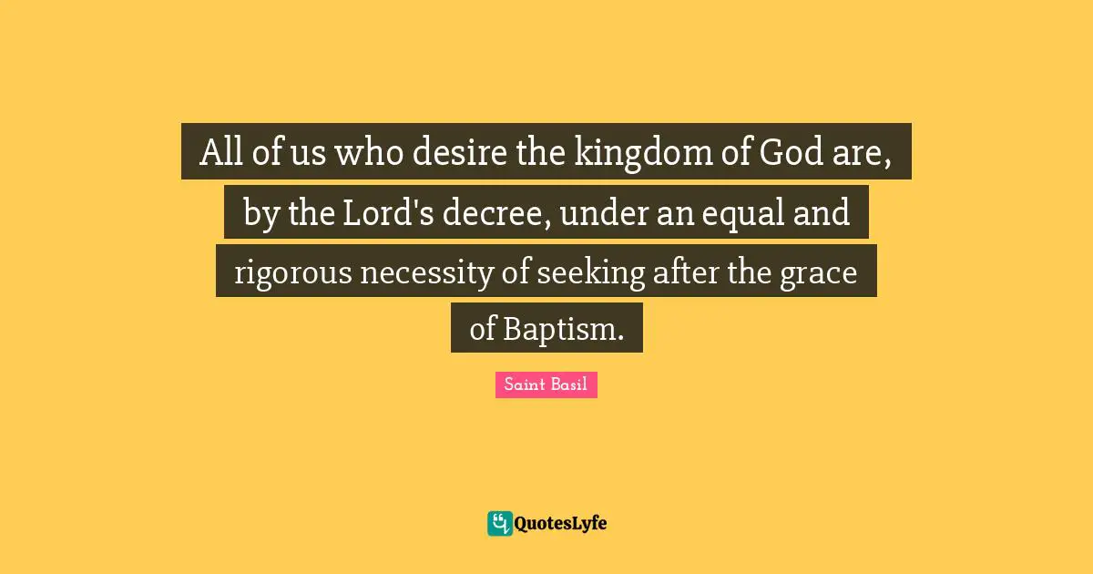 Saint Basil Quotes: "All of us who desire the kingdom of God are, by the Lord's decree, under an equal and rigorous necessity of seeking after the grace of Baptism."