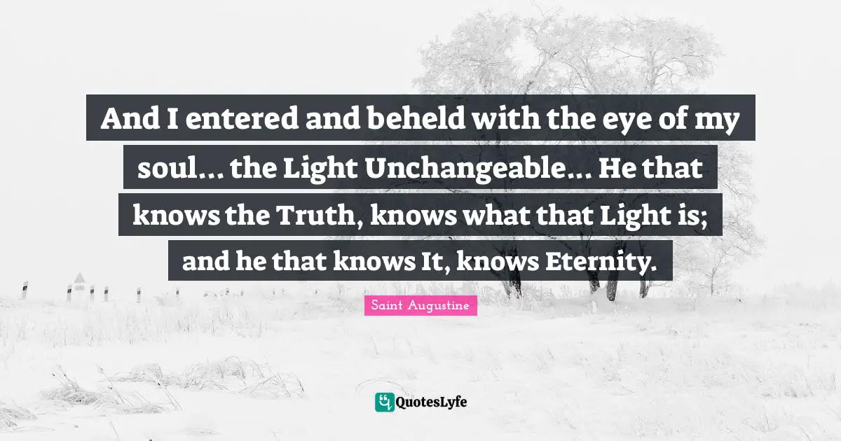 And I entered and beheld with the eye of my soul... the Light Unchangeable... He that knows the Truth, knows what that Light is; and he that knows It, knows Eternity.