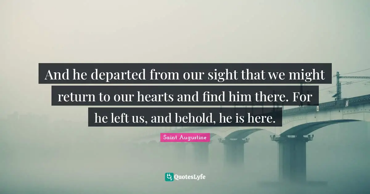 And he departed from our sight that we might return to our hearts and find him there. For he left us, and behold, he is here.