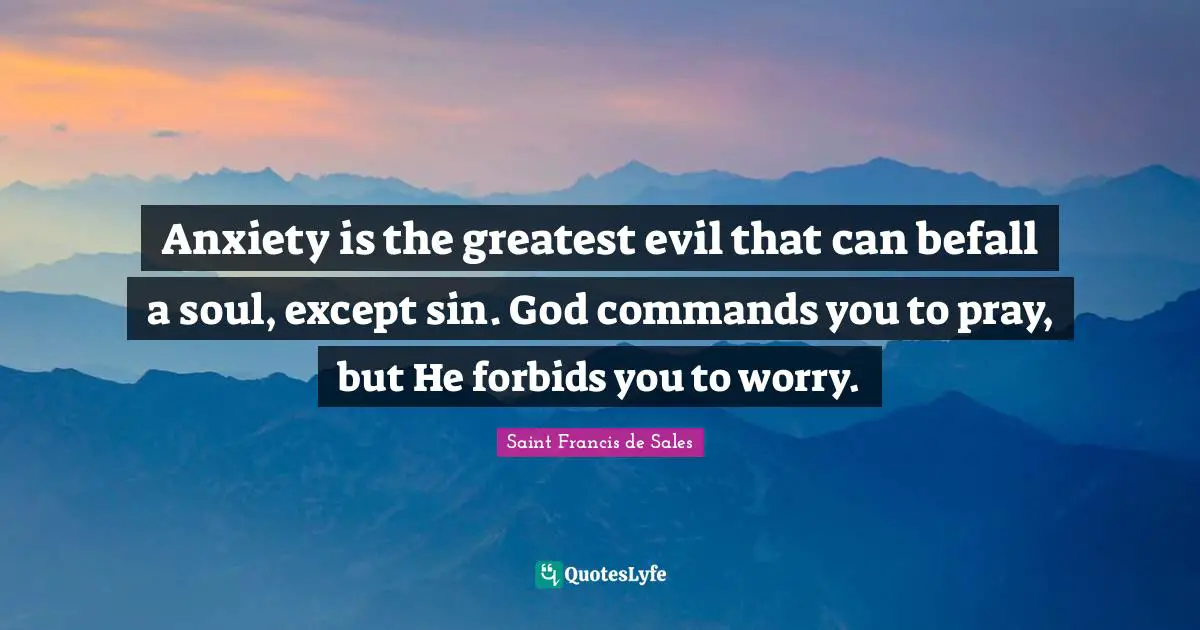 Saint Francis de Sales Quotes: Anxiety is the greatest evil that can befall a soul, except sin. God commands you to pray, but He forbids you to worry.