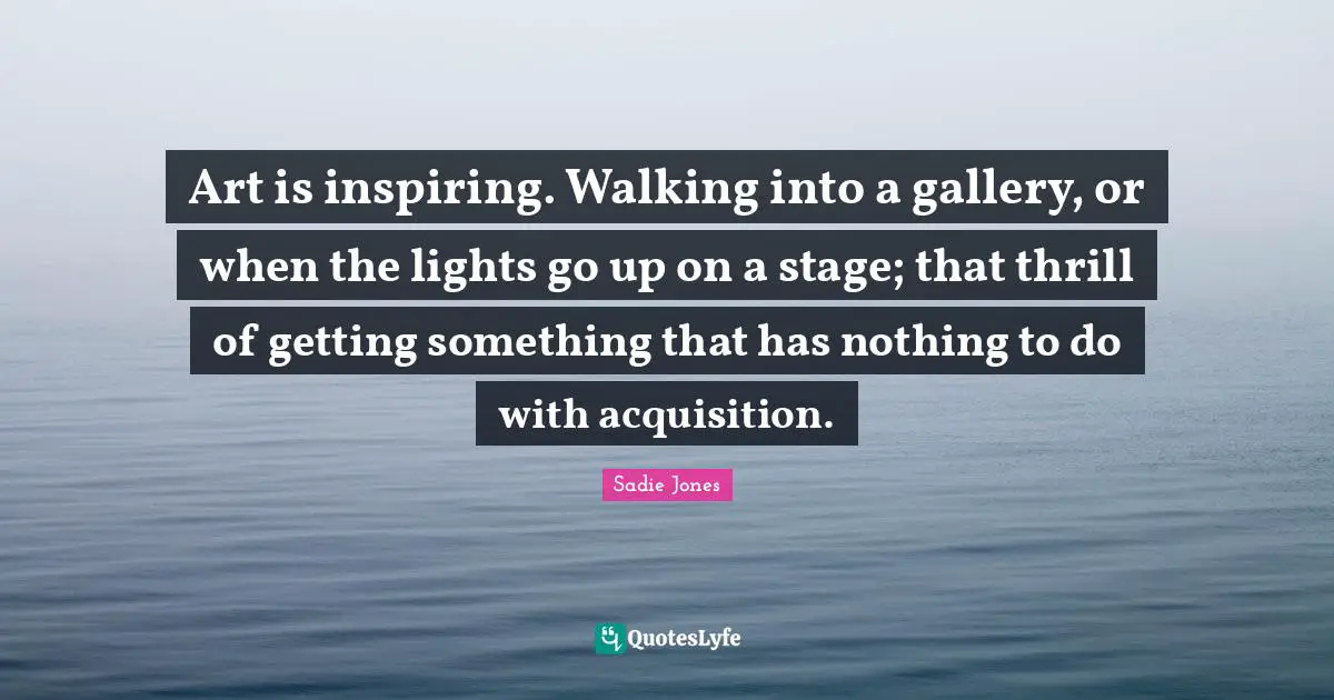 Art is inspiring. Walking into a gallery, or when the lights go up on a stage; that thrill of getting something that has nothing to do with acquisition.