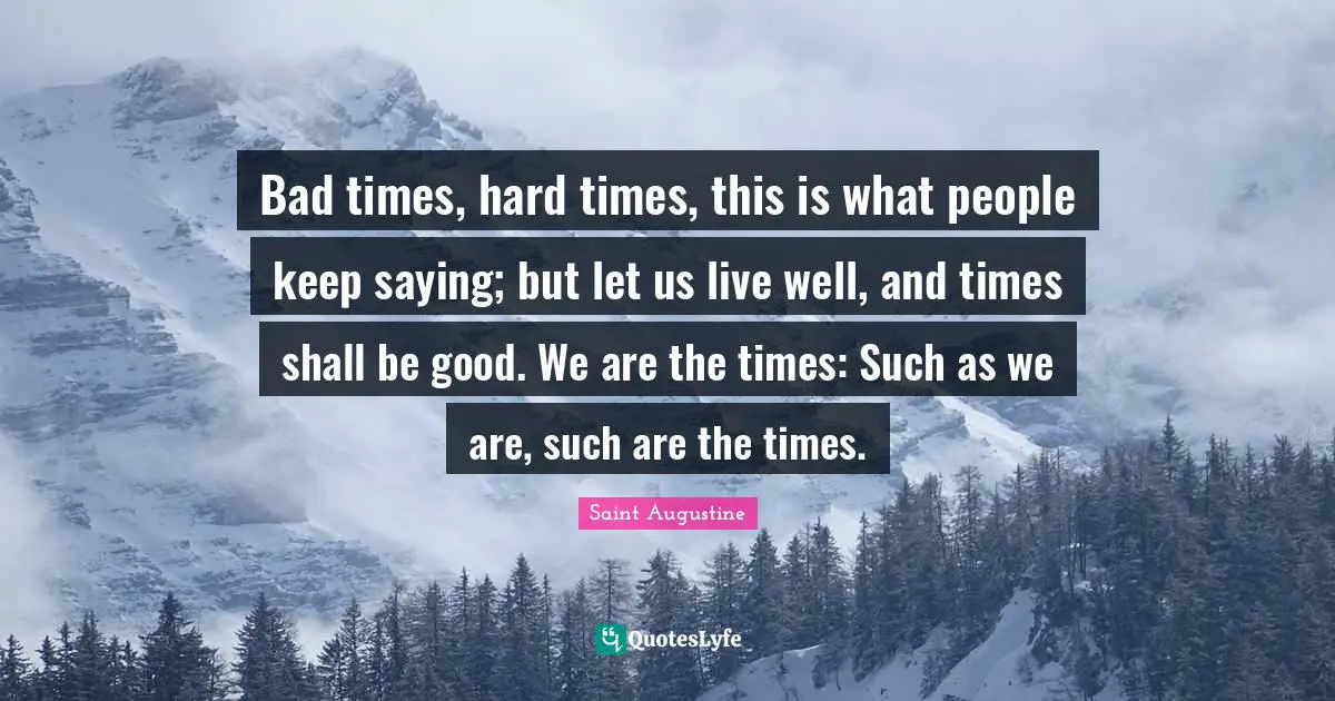 Bad times, hard times, this is what people keep saying; but let us live well, and times shall be good. We are the times: Such as we are, such are the times.