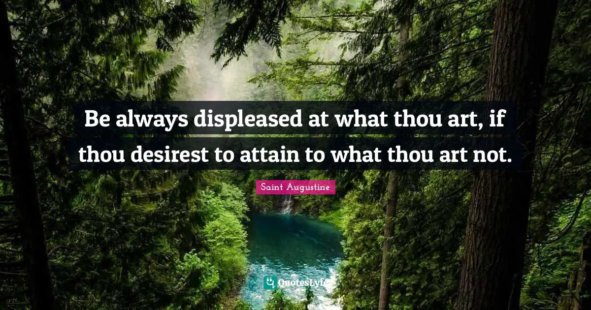 Be always displeased at what thou art, if thou desirest to attain to what thou art not.