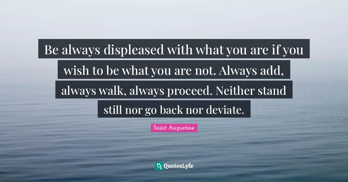 Be always displeased with what you are if you wish to be what you are not. Always add, always walk, always proceed. Neither stand still nor go back nor deviate.