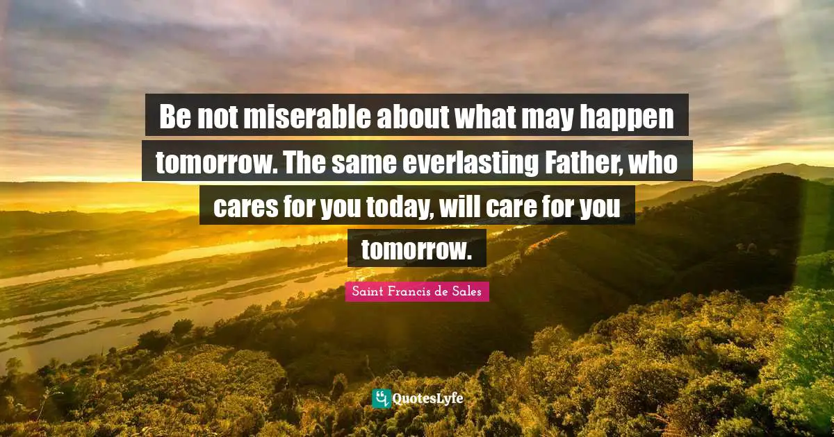 Saint Francis De Sales Quotes: "Be not miserable about what may happen tomorrow. The same everlasting Father, who cares for you today, will care for you tomorrow."