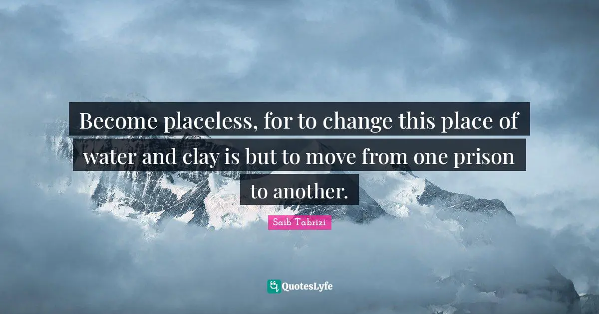 Become placeless, for to change this place of water and clay is but to move from one prison to another.
