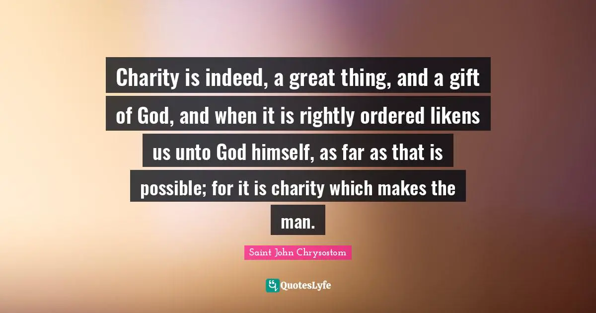 Saint John Chrysostom Quotes: "Charity is indeed, a great thing, and a gift of God, and when it is rightly ordered likens us unto God himself, as far as that is possible; for it is charity which makes the man."