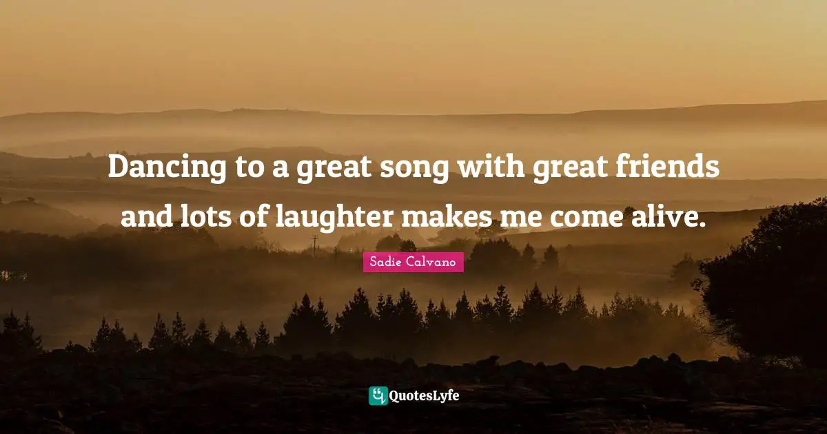 Dancing to a great song with great friends and lots of laughter makes me come alive.