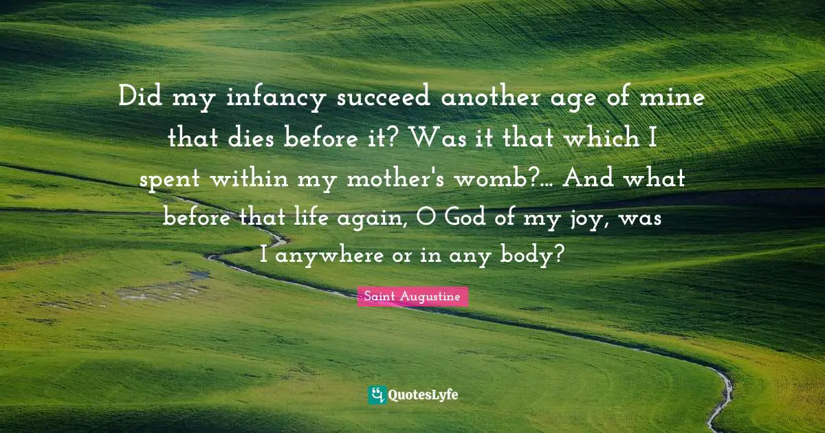 Did my infancy succeed another age of mine that dies before it? Was it that which I spent within my mother's womb?... And what before that life again, O God of my joy, was I anywhere or in any body?