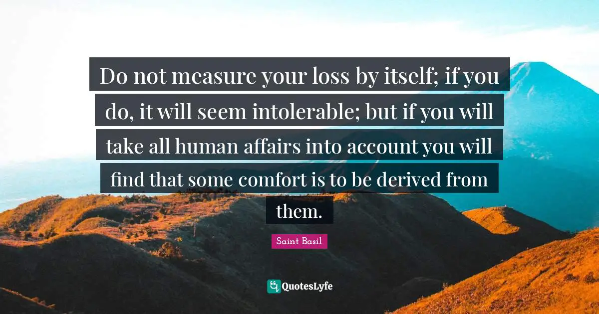 Saint Basil Quotes: "Do not measure your loss by itself; if you do, it will seem intolerable; but if you will take all human affairs into account you will find that some comfort is to be derived from them."