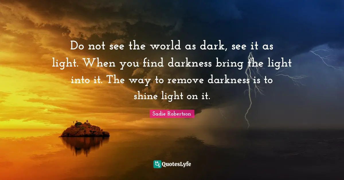 Do not see the world as dark, see it as light. When you find darkness bring the light into it. The way to remove darkness is to shine light on it.