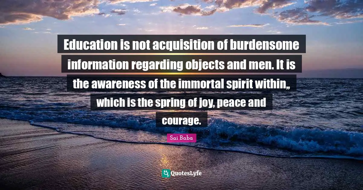 Education is not acquisition of burdensome information regarding objects and men. It is the awareness of the immortal spirit within,, which is the spring of joy, peace and courage.