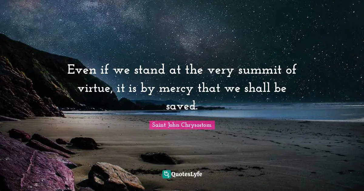 Saint John Chrysostom Quotes: Even if we stand at the very summit of virtue, it is by mercy that we shall be saved.