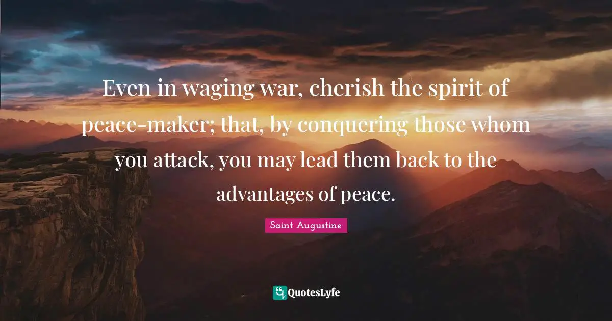 Even in waging war, cherish the spirit of peace-maker; that, by conquering those whom you attack, you may lead them back to the advantages of peace.