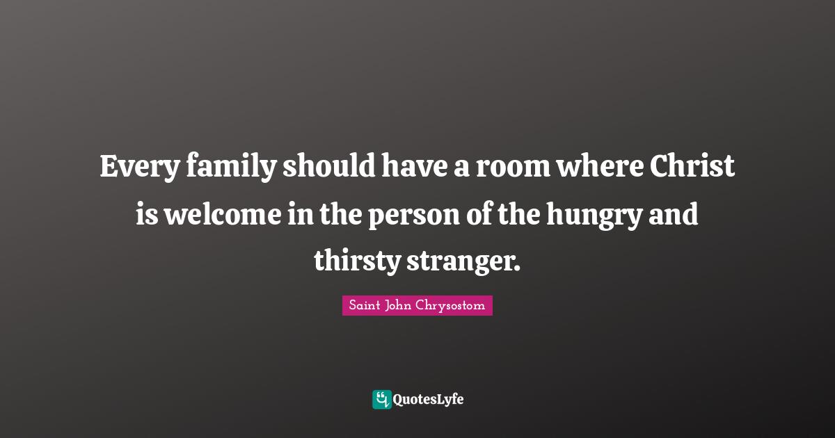 Saint John Chrysostom Quotes: "Every family should have a room where Christ is welcome in the person of the hungry and thirsty stranger."