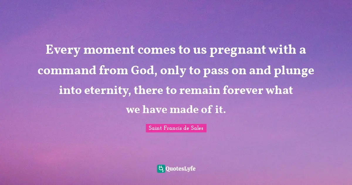Every moment comes to us pregnant with a command from God, only to pass on and plunge into eternity, there to remain forever what we have made of it.
