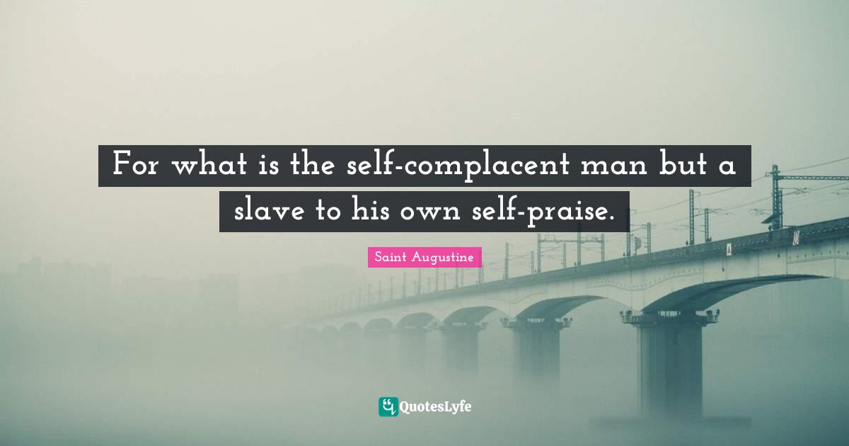 For what is the self-complacent man but a slave to his own self-praise.