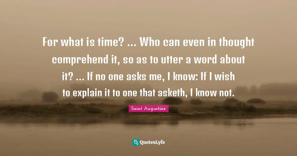 For what is time? ... Who can even in thought comprehend it, so as to utter a word about it? ... If no one asks me, I know: If I wish to explain it to one that asketh, I know not.