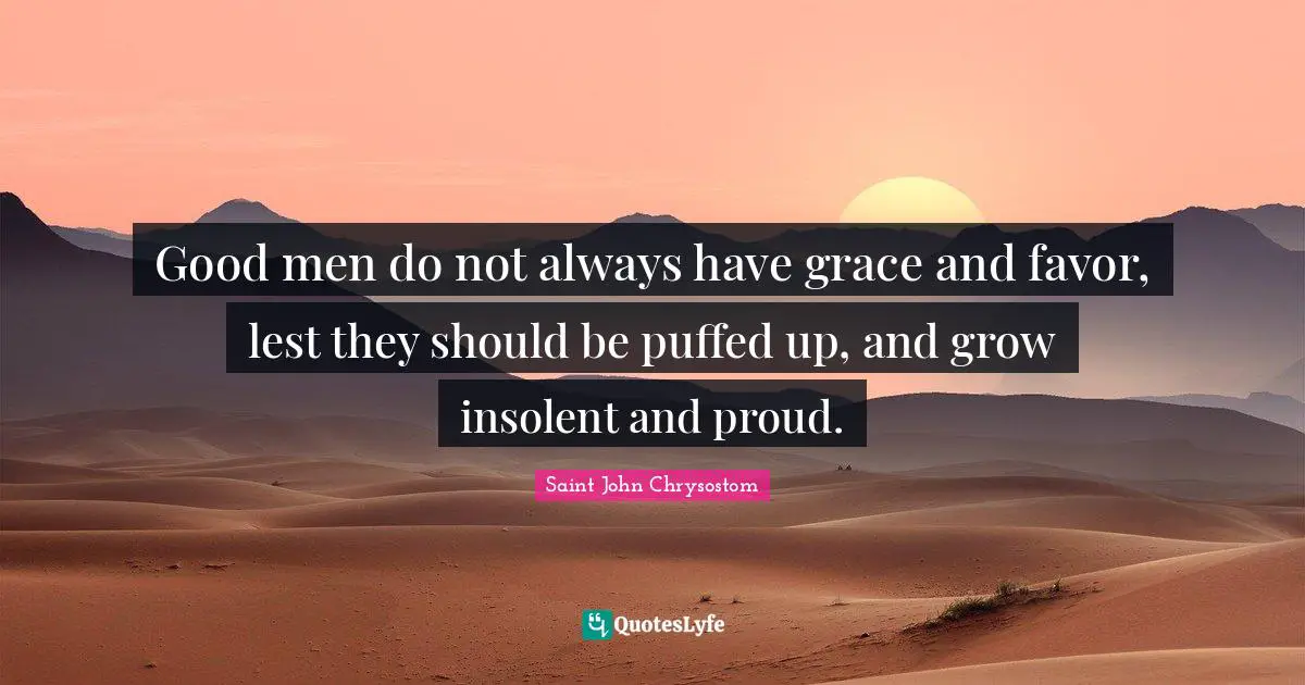 Saint John Chrysostom Quotes: "Good men do not always have grace and favor, lest they should be puffed up, and grow insolent and proud."
