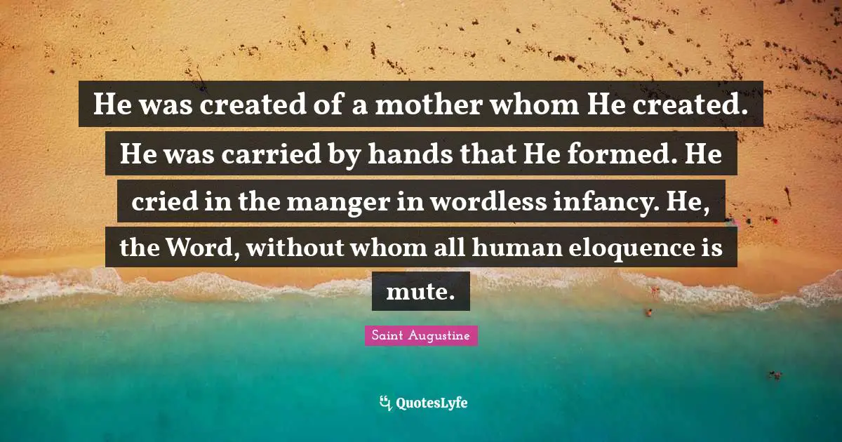 He was created of a mother whom He created. He was carried by hands that He formed. He cried in the manger in wordless infancy. He, the Word, without whom all human eloquence is mute.